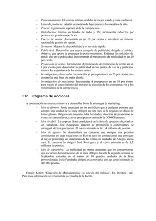 -    Posicionamiento: El sistema estéreo modular de mejor sonido y más confianza.
           -    Línea de producto: Añadir un modelo de bajo precio y dos modelos de alto.
           -    Precio: Ligeramente superior al de la competencia.
           -    Distribución: Intensa en tiendas de radio y TV; incrementar esfuerzos par
                penetrar en grandes superficies.
           -    Fuerza de ventas: Aumentarla en un 10 por ciento e introducir un sistema
                nacional de gestión de ventas.
           -    Servicios: Mejorar la disponibilidad y el servicio rápido.
           -    Publicidad: Desarrollar una nueva campaña de publicidad dirigida al público
                objetivo, que apoye la estrategia de posicionamiento. Enfatizar las unidades de
                precio alto en la publicidad; incrcementar el presupuesto de publicidad en un 20
                por ciento.
           -    Promoción de ventas: Incrementar el presupuesto de promoción de ventas en un
                1 por ciento para desarrollar la publicidad en los puntos de ver ta y participar
                más en los expositores de los comerciantes.
           -    Investigación y desarrollo: Incrementar el presupuesto en un 25 por ciento para
                desarrollar una línea de mejor diseño.
           -    Investigación de marketing: Incrementar el presupuesto en un 10 por ciento
                para mejon el conocimiento del proceso de elección de los consumidc res y los
                movimientos de la competencia.

1.12. Programa de acciones

   A continuación se muestra cómo va a desarrollar Sonic la estrategia de marketing:
           - Mes de febrero. Sonic anunciará en los periódicos que a cualquier persona que
               compre una unidad de la línea Allegro en este mes se le regalará un disco de
               Julio Iglesias. Dirigirá este proyecto Julia Fernández, directora de promoción de
               ventas a consumidores, con un presupuesto estimado de 500.000 pesetas.
           - Mes de abril. La empresa Sonic participará en la feria de aparatos electrónicos
               de Barcelona. José Rodríguez, director de promoción a comerciantes, se
               encargará de la organización. El coste estimado es de 1,4 millones de pesetas.
           - Mes de agosto. Se desarrollará un concurso que otorgue tres premios
               consistentes en unas vacaciones en Hawai para los comerciantes que consigan
               el mayor porcentaje de incremento de las ventas en unidades de Allegro, dicho
               mes. El concurso lo dir igirá José Rodríguez y el coste estimado es de 1,3
               millones de pesetas.
           - Mes de septiembre. La publicidad en prensa anunciará que los consumidores
               que escuchen demostraciones de la línea Allegro durante la segunda semana de
               Septiembre entrarán en el sorteo de 10 grandes unidades de la línea
               promocionada. Julia Fernández dirigirá este proyecto, con un coste estimado de
               400.000 pesetas.


   Fuente: Kotler; “Dirección de Mercadotecnia: La edición del milenio”. Ed. Prentice Hall.
Para más información se recomienda la consulta de la fuente.
 