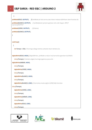 E&P SAREA - RED E&C | ARDUINO 2

3

{
pinMode(ROJO, OUTPUT);

// pinMode pin bat sarrera edo irteera moduan definitzen duen funtzioa da.

pinMode(BLANCO, OUTPUT);
(sarrera)/OUTPUT

// pinMode(zein pinaren gainean aritu nahi dugun, INPUT

pinMode(VERDE, OUTPUT);

//(irteera)

pinMode(BLANCO, OUTPUT);
}

void loop()
{
int Tiempo = 250;// Hurrengo aldagai ekintza zehazten duen denbora da.

digitalWrite(ROJO, HIGH);//digitalWriten, pinMode irakurri eta korrontea igarotzen da (HIGH)
digitalWriten, pinMode-a
delay(Tiempo);// denbora algaia hurrengo egoerara pasa arte.
digitalWrite(AMBAR, HIGH);
delay(Tiempo);
digitalWrite(VERDE, HIGH);
delay(Tiempo);
digitalWrite(BLANCO, HIGH);
delay(Tiempo);
digitalWrite(BLANCO, LOW); // korrontea moztu egiten (LOW) bide horretan
delay(Tiempo);
digitalWrite(VERDE, LOW);
delay(Tiempo);
digitalWrite(AMBAR, LOW);
delay(Tiempo);
digitalWrite(ROJO, LOW);
delay(Tiempo);

 