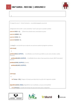 E&P SAREA - RED E&C | ARDUINO 2

4

}

// Juego de Luces 2 – Coche Fantastico – encendido/apagado secuencial

//Asignacion de los LED's como constantes "const" para que no puedan cambiar.
const int ROJO = 11;

//Determina donde estan conectados los pines

const int AMBAR = 10;
const int VERDE = 9;
const int BLANCO = 6;

// setup() es una función que se ejecuta una sola vez cuando el programa comienza.
void setup()
{
pinMode(ROJO, OUTPUT);
Ponemos

// pinMode es una función que define un pin como entrada o salida.

pinMode(BLANCO, OUTPUT); // pinMode( [el pin sobre el que queremos actuar], INPUT (entrada) /
);
inMode(
OUTPUT
pinMode(VERDE, OUTPUT);//(salida)
//(salida)
pinMode(BLANCO, OUTPUT);
}

void loop()
{
int Tiempo = 250;// Asignar el tiempo que determina la acción de la siguiente variable
//

digitalWrite(ROJO, HIGH);//digitalWrite lee el pinMode y circula corriente(HIGH
//digitalWrite
delay(Tiempo);// variable del tiempo de ejecución hasta pasar al siguiente
//

 