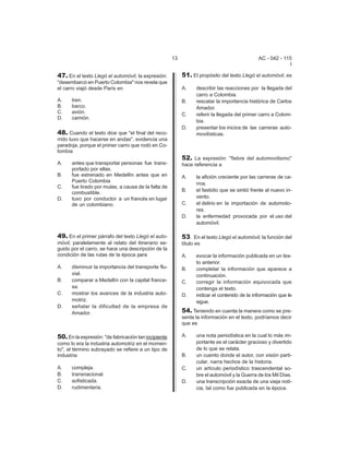 13 AC - 042 - 115 
I 
47. En el texto Llegó el automóvil, la expresión: 
"desembarcó en Puerto Colombia" nos revela que 
el carro viajó desde París en 
A. tren. 
B. barco. 
C. avión. 
D. camión. 
48. Cuando el texto dice que "el final del reco-rrido 
tuvo que hacerse en andas", evidencia una 
paradoja, porque el primer carro que rodó en Co-lombia 
A. antes que transportar personas fue trans-portado 
por ellas. 
B. fue estrenado en Medellín antes que en 
Puerto Colombia 
C. fue tirado por mulas, a causa de la falta de 
combustible. 
D. tuvo por conductor a un francés en lugar 
de un colombiano. 
49. En el primer párrafo del texto Llegó el auto-m 
óvil, paralelamente al relato del itinerario se-guido 
por el carro, se hace una descripción de la 
condición de las rutas de la época para 
A. disminuir la importancia del transporte flu-vial. 
B. comparar a Medellín con la capital france-sa. 
C. mostrar los avances de la industria auto-motriz. 
D. señalar la dificultad de la empresa de 
Amador. 
50. En la expresión: "de fabricación tan incipiente 
como lo era la industria automotriz en el momen-to", 
el término subrayado se refiere a un tipo de 
industria 
A. compleja. 
B. transnacional. 
C. sofisticada. 
D. rudimentaria. 
51. El propósito del texto Llegó el automóvil, es 
A. describir las reacciones por la llegada del 
carro a Colombia. 
B. rescatar la importancia histórica de Carlos 
Amador. 
C. referir la llegada del primer carro a Colom-bia. 
D. presentar los inicios de las carreras auto-movil 
ísticas. 
52. La expresión: "fiebre del automovilismo" 
hace referencia a 
A. la afición creciente por las carreras de ca-rros. 
B. el fastidio que se sintió frente al nuevo in-vento. 
C. el delirio en la importación de automoto-res. 
D. la enfermedad provocada por el uso del 
automóvil. 
53. En el texto Llegó el automóvil, la función del 
título es 
A. evocar la información publicada en un tex-to 
anterior. 
B. completar la información que aparece a 
continuación. 
C. corregir la información equivocada que 
contenga el texto. 
D. indicar el contenido de la información que le 
sigue. 
54. Teniendo en cuenta la manera como se pre-senta 
la información en el texto, podríamos decir 
que es 
A. una nota periodística en la cual lo más im-portante 
es el carácter gracioso y divertido 
de lo que se relata. 
B. un cuento donde el autor, con visión parti-cular, 
narra hechos de la historia. 
C. un artículo periodístico trascendental so-bre 
el automóvil y la Guerra de los Mil Días. 
D. una transcripción exacta de una vieja noti-cia, 
tal como fue publicada en la época. 
 