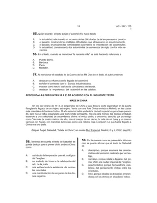 14 AC - 042 - 115 
I 
55. Quien escribe el texto Llegó el automóvil lo hace desde 
A. la actualidad, efectuando un recuento de las dificultades de tal empresa en el pasado. 
B. el pasado, mostrando las múltiples dificultades que atravesaron en aquel momento. 
C. el pasado, anunciando las comodidades que traería la importación de automóviles. 
D. la actualidad, constrastando los automóviles de comienzos de siglo con los más re-cientes. 
56. En el texto, cuando se menciona "la naciente villa" se está haciendo referencia a 
A. Puerto Berrío. 
B. Barbosa. 
C. París. 
D. Medellín. 
57. Al mencionar el estallido de la Guerra de los Mil Días en el texto, el autor pretende 
A. destacar su influencia en la llegada del automóvil. 
B. señalar el contraste con la Europa industrializada. 
C. mostrar como hecho curioso la coincidencia de fechas. 
D. destacar la importancia del automóvil en las batallas. 
RESPONDA LAS PREGUNTAS 58 A 63 DE ACUERDO CON EL SIGUIENTE TEXTO 
MADE IN CHINA 
Un día de verano de 1414, el emperador de China y casi toda la corte esperaban en la puerta 
Fengtien la llegada de un viajero extranjero. Venía con una flota China enviada a Malindi, en las costas 
más orientales del océano Índico. El año anterior había visitado la ciudad imperial un personaje pareci-do, 
pero no se había organizado una bienvenida semejante. No era para menos; los barcos arribaban 
trayendo a una celebridad de ascendencia divina: el mítico chilin, o unicornio, descrito por un testigo 
como "de más de cuatro metros de alto, con el cuerpo de un ciervo, la cola de un buey y un cuerno 
carnoso, sin hueso, con manchas luminosas como una neblina roja o púrpura". Lo que había llegado a 
China era una jirafa. 
(Miguel Ángel, Sabadell, "Made in China", en revista Muy Especial, Madrid, G y J, 2002, pág.28.) 
58. Teniendo en cuenta el texto de Sabadell se 
puede deducir que el primer chilin arribó a China 
como 
A. un tributo del emperador para el zoológico 
de Fengtien. 
B. un invitado de honor a la celebración del 
año de la jirafa. 
C. una evidencia de la existencia de anima-les 
orientales. 
D. una manifestación de venganza de los dio-ses 
paganos. 
59. Por la manera como se presenta la informa-ci 
ón se puede afirmar que el texto de Sabadell 
es 
A. descriptivo, porque enumera las caracte-r 
ísticas del unicornio realizada por un tes-tigo. 
B. narrativo, porque relata la llegada del pri-mer 
chilin a la ciudad imperial de Fengtien. 
C. argumentativo, porque demuestra la exis-tencia 
del pensamiento mítico entre los 
orientales. 
D. lírico, porque idealiza las travesías empren-didas 
por los chinos en el océano Índico. 
 
