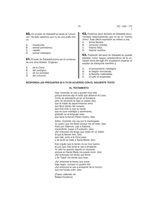 15 AC - 042 - 115 
I 
60. En el texto de Sabadell se alude al "unicor-nio"; 
de éste sabemos que no es una jirafa sino 
un 
A. rinoceronte. 
B. animal prehistórico. 
C. caballo. 
D. animal mitológico. 
61. El texto de Sabadell podría ser el comienzo 
de una obra titulada: Orígenes 
A. de la China. 
B. del zoológico. 
C. de los animales. 
D. del unicornio. 
62. Podemos decir del texto de Sabadell (docu-mentado 
históricamente) que no es un "cuento 
chino". Esta última expresión se refiere a una 
A. forma literaria. 
B. narración oriental. 
C. historia falsa. 
D. historia verídica. 
63. Partiendo del texto de Sabadell es posible 
plantear, como rasgos característicos de la so-ciedad 
china del siglo XV, el gobierno imperial, el 
empleo de transporte marítimo y 
A. el pensamiento mitológico. 
B. la religión monoteísta. 
C. la filosofía materialista. 
D. el culto al emperador. 
RESPONDA LAS PREGUNTAS 64 A 70 DE ACUERDO CON EL SIGUIENTE TEXTO 
EL TESTAMENTO 
Oye, morenita, te vas a quedar muy sola 
porque anoche dijo el radio que abrieron el Liceo. 
Como es estudiante ya se va Escalona 
pero de recuerdo te deja un paseo (bis) 
que te habla de aquel inmenso amor 
que llevo dentro del corazón, 
que dice todo lo que yo siento 
que es pura nostalgia y sentimiento, 
grabado en el lenguaje claro 
que tiene la tierra'e Pedro Castro. (bis) 
Adiós, morenita, me voy por la madrugada; 
no quiero que me llores porque me da dolor. (bis) 
Paso por Valencia, cojo a Sabana, 
Caracolicito, luego a Fundación. (bis) 
¡Ay! entonces me tengo que meter en un diablo 
al que le llaman tren, (bis) 
que sale, junto a la Zona pasa 
y de tarde se mete a Santa Marta. (bis) 
Ese orgullo que tú tienes no es muy bueno; 
te juro que más tarde te vas a arrepentir. 
Yo sólo he querido dejarte un recuerdo 
porque en Santa Marta me puedo morir. (bis) 
¡Ay! entonces me tienes que llorar 
y de "ñapa" me tienes que rezar 
¡Ay! entonces te tienes que poner 
traje negro, aunque no gustes d'él. 
¡Ay! entonces te vas a arrepentir de lo mucho 
que me hiciste sufrir. (bis) 
(Paseo vallenato de 
Rafael Escalona) 
 