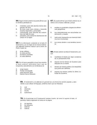 16 AC - 042 - 115 
I 
64. Según el texto anterior se puede afirmar que 
la temática planteada es 
A. romántica, pues sólo aborda el tema des-garrado 
del amor. 
B. de trova, pues narra noticias y transmite 
recados regionales y personales. 
C. costumbrista, pues describe las costum-bres 
del Valle de Upar. 
D. paisajista, pues retrata los atardeceres del 
campo en la región. 
65.Por la información contenida en el texto El 
testamento y por el origen de la música tradicio-nal 
vallenata podemos deducir que la tierra de 
Pedro Castro es 
A. el eje cafetero. 
B. la costa pacífica. 
C. los llanos orientales. 
D. la costa atlántica. 
69. El testamento y el vallenato en general son una forma de canción popular y, aten-diendo 
a que utilizan el lenguaje, podemos decir que son literatura 
A. oral. 
B. abstracta. 
C. escrita. 
D. audiovisual. 
70. Si el personaje de El testamento hubiese muerto, tal como lo supone el texto, el 
periódico habría registrado la noticia en la página 
A. de deportes. 
B. de obituarios. 
C. editorial. 
D. cultural. 
67. Se puede afirmar que el texto anterior es un 
clásico de la música vallenata, porque 
A. emplea un vocabulario cargado de referen-cias 
geográficas. 
B. sus interpretaciones son escuchadas con 
admiración y respeto. 
C. cada verso representa una memoria histó- 
rica de la humanidad. 
D. sus versos aluden a una temática amoro-sa. 
68. El texto anterior se titula El testamento, por-que 
A. manifiesta el interés por dejar constancia 
de un pensamiento final. 
B. dispone de los bienes de Escalona para 
después de su muerte. 
C. declara de manera poética una despedida 
que podría ser definitiva. 
D. expresa de manera poética la última vo-luntad 
de Escalona. 
66. Por el marco geográfico al que hace alusión 
el texto anterior, podríamos decir que se 
emparenta culturalmente con la literatura de 
A. Jorge Isaacs. 
B. Tomás Carrasquilla. 
C. José Asunción Silva. 
D. Gabriel García Márquez. 
