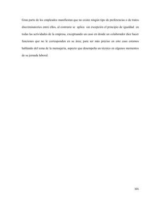 Gran parte de los empleados manifiestan que no existe ningún tipo de preferencias o de tratos
discriminatorios entre ellos, al contrario se aplica sin excepción el principio de igualdad en
todas las actividades de la empresa, exceptuando un caso en donde un colaborador dice hacer
funciones que no le corresponden en su área; para ser más preciso en este caso estamos
hablando del tema de la mensajería, aspecto que desempeña un técnico en algunos momentos
de su jornada laboral.

101

 