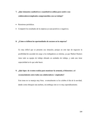 7. ¿Qué elementos cualitativos o cuantitativos utiliza para sentir a sus
colaboradores/empleados comprometidos con su trabajo?

 Reuniones periódicas.
 Compartir los resultados de la empresa ya sean positivos o negativos.

8. ¿Cómo se definen las oportunidades de ascenso en la empresa?

Es muy difícil que se presente esa situación, porque en este tipo de negocios la
posibilidad de ascender de cargo a los trabajadores es mínima, ya que Market Hunters
tiene todo su equipo de trabajo ubicado en unidades de trabajo, y cada uno tiene
especialidad en lo que sabe hacer.

9. ¿Qué tipos de eventos realiza para mantener la armonía, el bienestar y el
reconocimiento entre todos sus colaboradores / empleados?
Este tema no se maneja muy bien; eventualmente se les celebra el día de la navidad,
dando como obsequio una ancheta, sin embargo esto se ve muy esporádicamente.

104

 