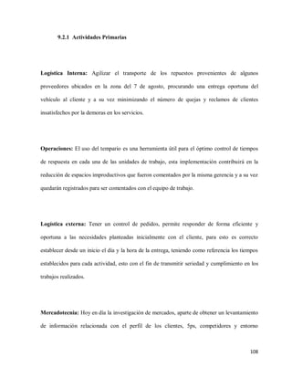 9.2.1 Actividades Primarias

Logística Interna: Agilizar el transporte de los repuestos provenientes de algunos
proveedores ubicados en la zona del 7 de agosto, procurando una entrega oportuna del
vehículo al cliente y a su vez minimizando el número de quejas y reclamos de clientes
insatisfechos por la demoras en los servicios.

Operaciones: El uso del tempario es una herramienta útil para el óptimo control de tiempos
de respuesta en cada una de las unidades de trabajo, esta implementación contribuirá en la
reducción de espacios improductivos que fueron comentados por la misma gerencia y a su vez
quedarán registrados para ser comentados con el equipo de trabajo.

Logística externa: Tener un control de pedidos, permite responder de forma eficiente y
oportuna a las necesidades planteadas inicialmente con el cliente, para esto es correcto
establecer desde un inicio el día y la hora de la entrega, teniendo como referencia los tiempos
establecidos para cada actividad, esto con el fin de transmitir seriedad y cumplimiento en los
trabajos realizados.

Mercadotecnia: Hoy en día la investigación de mercados, aparte de obtener un levantamiento
de información relacionada con el perfil de los clientes, 5ps, competidores y entorno

108

 