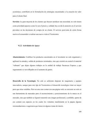 económico; contribuirá en la formulación de estrategias encaminadas a la creación de valor
para el cliente final.
Servicio: La gran mayoría de los clientes que buscan satisfacer una necesidad, no solo tienen
como prioridad aspectos como lo son el precio y calidad; hoy en día la atención en el servicio
prevalece en las decisiones de compra de un cliente. El servicio postventa de cierta forma
motiva al consumidor a realizar una nueva visita al Tecnicentro.

9.2.2 Actividades de Apoyo

Abastecimiento: Codificar los productos encontrados en el inventario no solo organizará y
agilizará la entrada y salida de productos terminados, sino que existirá un control al material
“sobrante” que dejan algunos trabajos en la unidad de trabajo Sacatocos Express y que
seguramente se ven reflejados en el aumento de gastos.

Desarrollo de la Tecnología: No solo es suficiente disponer de maquinaria y equipos
innovadores, aunque para este tipo de Tecnicentros el desarrollo tecnológico tiene un mayor
peso que otras variables. Pero en este caso contar con una página web, se convierte no solo en
una herramienta de mercadeo para el reconocimiento y posicionamiento de la marca en el
mercado, sino que también se logrará transmitir una imagen profesional y confiable; aparte de
eso contará con espacios en los cuales los visitantes manifestarán en la página algunas
recomendaciones o sugerencia que tienen en algunos temas de interés.
109

 