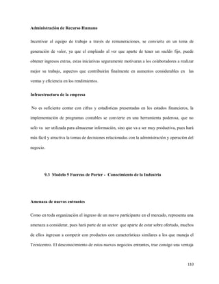 Administración de Recurso Humano
Incentivar al equipo de trabajo a través de remuneraciones, se convierte en un tema de
generación de valor, ya que el empleado al ver que aparte de tener un sueldo fijo, puede
obtener ingresos extras, estas iniciativas seguramente motivaran a los colaboradores a realizar
mejor su trabajo, aspectos que contribuirán finalmente en aumentos considerables en las
ventas y eficiencia en los rendimientos.
Infraestructura de la empresa
No es suficiente contar con cifras y estadísticas presentadas en los estados financieros, la
implementación de programas contables se convierte en una herramienta poderosa, que no
solo va ser utilizada para almacenar información, sino que va a ser muy productiva, pues hará
más fácil y atractiva la tomas de decisiones relacionadas con la administración y operación del
negocio.

9.3 Modelo 5 Fuerzas de Porter - Conocimiento de la Industria

Amenaza de nuevos entrantes
Como en toda organización el ingreso de un nuevo participante en el mercado, representa una
amenaza a considerar, pues hará parte de un sector que aparte de estar sobre ofertado, muchos
de ellos ingresan a competir con productos con características similares a los que maneja el
Tecnicentro. El desconocimiento de estos nuevos negocios entrantes, trae consigo una ventaja

110

 