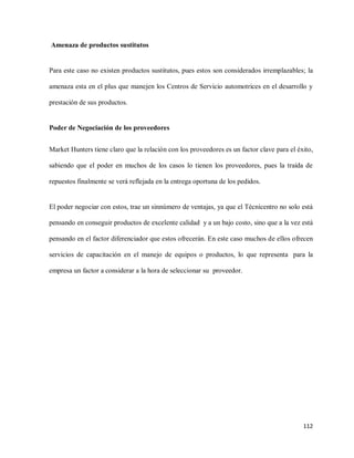 Amenaza de productos sustitutos

Para este caso no existen productos sustitutos, pues estos son considerados irremplazables; la
amenaza esta en el plus que manejen los Centros de Servicio automotrices en el desarrollo y
prestación de sus productos.

Poder de Negociación de los proveedores
Market Hunters tiene claro que la relación con los proveedores es un factor clave para el éxito,
sabiendo que el poder en muchos de los casos lo tienen los proveedores, pues la traída de
repuestos finalmente se verá reflejada en la entrega oportuna de los pedidos.

El poder negociar con estos, trae un sinnúmero de ventajas, ya que el Técnicentro no solo está
pensando en conseguir productos de excelente calidad y a un bajo costo, sino que a la vez está
pensando en el factor diferenciador que estos ofrecerán. En este caso muchos de ellos ofrecen
servicios de capacitación en el manejo de equipos o productos, lo que representa para la
empresa un factor a considerar a la hora de seleccionar su proveedor.

112

 