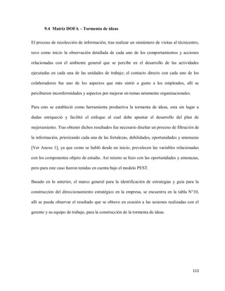 9.4 Matriz DOFA – Tormenta de ideas
El proceso de recolección de información, tras realizar un sinnúmero de visitas al técnicentro,
tuvo como inicio la observación detallada de cada uno de los comportamientos y acciones
relacionadas con el ambiente general que se percibe en el desarrollo de las actividades
ejecutadas en cada una de las unidades de trabajo; el contacto directo con cada uno de los
colaboradores fue uno de los aspectos que más sintió a gusto a los empleados, allí se
percibieron inconformidades y aspectos por mejorar en temas netamente organizacionales.
Para esto se estableció como herramienta productiva la tormenta de ideas, esta sin lugar a
dudas enriqueció y facilitó el enfoque al cual debe apuntar el desarrollo del plan de
mejoramiento. Tras obtener dichos resultados fue necesario diseñar un proceso de filtración de
la información, priorizando cada una de las fortalezas, debilidades, oportunidades y amenazas
[Ver Anexo 1]; ya que como se habló desde un inicio, prevalecen las variables relacionadas
con los componentes objeto de estudio. Así mismo se hizo con las oportunidades y amenazas,
pero para este caso fueron tenidas en cuenta bajo el modelo PEST.
Basado en lo anterior, el marco general para la identificación de estrategias y guía para la
construcción del direccionamiento estratégico en la empresa, se encuentra en la tabla N°10,
allí se puede observar el resultado que se obtuvo en ocasión a las sesiones realizadas con el
gerente y su equipo de trabajo, para la construcción de la tormenta de ideas.

113

 
