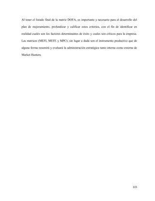 Al tener el listado final de la matriz DOFA, es importante y necesario para el desarrollo del
plan de mejoramiento, profundizar y calificar estos criterios, con el fin de identificar en
realidad cuales son los factores determinantes de éxito y cuales son críticos para la empresa.
Las matrices (MEFI, MEFE y MPC); sin lugar a duda son el instrumento productivo que de
alguna forma resumirá y evaluará la administración estratégica tanto interna como externa de
Market Hunters.

115

 