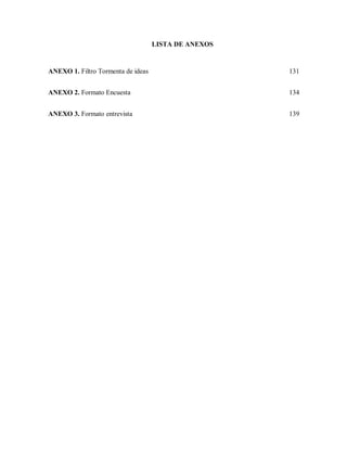 LISTA DE ANEXOS

ANEXO 1. Filtro Tormenta de ideas

131

ANEXO 2. Formato Encuesta

134

ANEXO 3. Formato entrevista

139

 