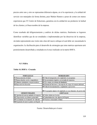 precios entre uno y otro no representan diferencia alguna, en si la experiencia y la calidad del
servicio son manejados de forma distinta, pues Market Hunters a pesar de contar con menos
experiencia que JV Centro de Soluciones, garantiza con la calidad de sus productos la lealtad
de los clientes y el buen nombre de la empresa.

Como resultado del diligenciamiento y análisis de dichas matrices, finalmente se lograron
identificar variables que de ser estudiadas e implementadas por las directivas de la empresa,
sin duda representarán una visión más clara del nuevo enfoque al cual debe ser encaminada la
organización. La facilitación para el desarrollo de estrategias que estas matrices aportaran será
posteriormente desarrollada y estudiada en el cruce realizado en la matriz DOFA.

9.5 FODA
Tabla 14. DOFA - Cruzada

Fuente: Desarrollada por el autor

119

 