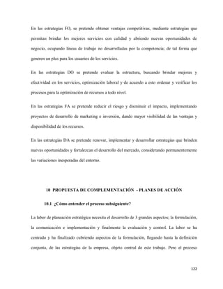 En las estrategias FO, se pretende obtener ventajas competitivas, mediante estrategias que
permitan brindar los mejores servicios con calidad y abriendo nuevas oportunidades de
negocio, ocupando líneas de trabajo no desarrolladas por la competencia; de tal forma que
generen un plus para los usuarios de los servicios.
En las estrategias DO se pretende evaluar la estructura, buscando brindar mejoras y
efectividad en los servicios, optimización laboral y de acuerdo a esto ordenar y verificar los
procesos para la optimización de recursos a todo nivel.
En las estrategias FA se pretende reducir el riesgo y disminuir el impacto, implementando
proyectos de desarrollo de marketing e inversión, dando mayor visibilidad de las ventajas y
disponibilidad de los recursos.
En las estrategias DA se pretende renovar, implementar y desarrollar estrategias que brinden
nuevas oportunidades y fortalezcan el desarrollo del mercado, considerando permanentemente
las variaciones inesperadas del entorno.

10 PROPUESTA DE COMPLEMENTACIÓN - PLANES DE ACCIÓN
10.1 ¿Cómo entender el proceso subsiguiente?
La labor de planeación estratégica necesita el desarrollo de 3 grandes aspectos; la formulación,
la comunicación e implementación y finalmente la evaluación y control. La labor se ha
centrado y ha finalizado cubriendo aspectos de la formulación, llegando hasta la definición
conjunta, de las estrategias de la empresa, objeto central de este trabajo. Pero el proceso

122

 