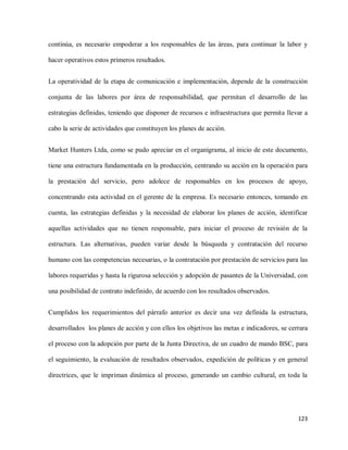 continúa, es necesario empoderar a los responsables de las áreas, para continuar la labor y
hacer operativos estos primeros resultados.
La operatividad de la etapa de comunicación e implementación, depende de la construcción
conjunta de las labores por área de responsabilidad, que permitan el desarrollo de las
estrategias definidas, teniendo que disponer de recursos e infraestructura que permita llevar a
cabo la serie de actividades que constituyen los planes de acción.
Market Hunters Ltda, como se pudo apreciar en el organigrama, al inicio de este documento,
tiene una estructura fundamentada en la producción, centrando su acción en la operación para
la prestación del servicio, pero adolece de responsables en los procesos de apoyo,
concentrando esta actividad en el gerente de la empresa. Es necesario entonces, tomando en
cuenta, las estrategias definidas y la necesidad de elaborar los planes de acción, identificar
aquellas actividades que no tienen responsable, para iniciar el proceso de revisión de la
estructura. Las alternativas, pueden variar desde la búsqueda y contratación del recurso
humano con las competencias necesarias, o la contratación por prestación de servicios para las
labores requeridas y hasta la rigurosa selección y adopción de pasantes de la Universidad, con
una posibilidad de contrato indefinido, de acuerdo con los resultados observados.
Cumplidos los requerimientos del párrafo anterior es decir una vez definida la estructura,
desarrollados los planes de acción y con ellos los objetivos las metas e indicadores, se cerrara
el proceso con la adopción por parte de la Junta Directiva, de un cuadro de mando BSC, para
el seguimiento, la evaluación de resultados observados, expedición de políticas y en general
directrices, que le impriman dinámica al proceso, generando un cambio cultural, en toda la

123

 