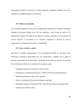 organización, basando su accionar en el direccionamiento estratégico, Problema de nivel 1
detectado en el MMGO aplicado en la empresa.

10.2 Objetivos perseguidos
Con la presente propuesta se busca, que la organización comunique los hallazgos y resultados
obtenidos del presente trabajo, con el fin de empoderar a otros frentes de acción en la
organización, respecto del logro de los objetivos comunes, enfocados en la prestación del
servicio eficiente, el crecimiento en el mercado y despertar la iniciativa de toda la
organización en la búsqueda de beneficios y rentabilidad
10.3 Guía y métodos a aplicar
Esta labor se apoyará, principalmente en la metodología del BSC, la cual parte de las
definiciones estratégicas desarrolladas que son comunicadas y validadas con el grupo de
personas responsables de la elaboración y desarrollo de los planes de acción. La guía para
llevar a término esta labor está contenida en los siguientes pasosi:
-

Divulgación conjunta de los factores claves de éxito

-

Formulación y evaluación de proyectos - viabilización de la estrategia financiera.

-

Validación propuesta de valor costo / beneficio

-

Ajuste y reevaluación de los procesos internos requeridos

-

Elaboración y puesta en marcha del CMI – relación causa efecto de las perspectivas.

-

Validación de señales de alerta

124

 