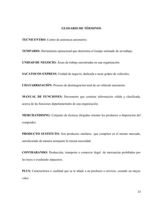 GLOSARIO DE TÉRMINOS

TECNICENTRO: Centro de asistencia automotriz.

TEMPARIO: Herramienta operacional que determina el tiempo estimado de un trabajo.

UNIDAD DE NEGOCIO: Áreas de trabajo encontradas en una organización.

SACATOCOS EXPRESS: Unidad de negocio, dedicada a sacar golpes de vehículos.

CHATARRIZACIÓN: Proceso de desintegración total de un vehículo automotor.

MANUAL DE FUNCIONES: Documento que contiene información válida y clasificada,
acerca de las funciones departamentales de una organización.

MERCHANDISING: Conjunto de técnicas dirigidas orientar los productos a disposición del
comprador.

PRODUCTO SUSTITUTO: Son productos similares que compiten en el mismo mercado,
satisfaciendo de manera semejante la misma necesidad.

CONTRABANDO: Producción, transporte o comercio ilegal de mercancías prohibidos por
las leyes o evadiendo impuestos.

PLUS: Característica o cualidad que se le añade a un producto o servicio, creando un mayor
valor.

12

 