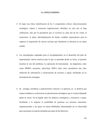 11. CONCLUSIONES

 Se logro una eficaz identificación de los 3 componentes críticos: direccionamiento
estratégico, cultura y estructura organizacional, obtenidos no solo por su baja
calificación, sino por la percepción que se tuvieron en cada una de las visitas al
tecnicentro; la plena individualización de dichas variables representaron para la
empresa el surgimiento de nuevas acciones que finalmente la ubicaran en un mejor
estadio.



Las metodologías empleadas para el acompañamiento en el desarrollo del plan de
mejoramiento, fueron asertivas para lo que se pretendía desde un inicio, al permitir
localizar la raíz del problema. La aplicación de herramientas de diagnóstico, tales
como MMGO, encuestas, entrevistas, DOFA entre otros; permitieron una clara
obtención de información y estructuración de acciones a seguir, facilitando así la
formulación de estrategias.

 Se consigue sensibilizar y posteriormente involucrar a la gerencia, en la dinámica que
implica restablecer y re direccionar los planeamientos estratégicos que se venían trabajando

desde un inicio. Se ha dejado claro los objetivos estratégicos e iniciativas a seguir,
facilitando a la empresa la posibilidad de gestionar sus procesos misionales,
organizacionales y de apoyo en aéreas debilitadas, determinando así su efectividad
para una puesta en marcha inmediata por parte de las directivas.

131

 