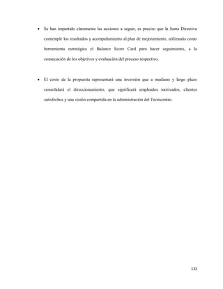 

Se han impartido claramente las acciones a seguir, es preciso que la Junta Directiva
contemple los resultados y acompañamiento al plan de mejoramiento, utilizando como
herramienta estratégica el Balance Score Card para hacer seguimiento, a la
consecución de los objetivos y evaluación del proceso respectivo.



El costo de la propuesta representará una inversión que a mediano y largo plazo
consolidará el direccionamiento, que significará empleados motivados, clientes
satisfechos y una visión compartida en la administración del Tecnicentro.

132

 