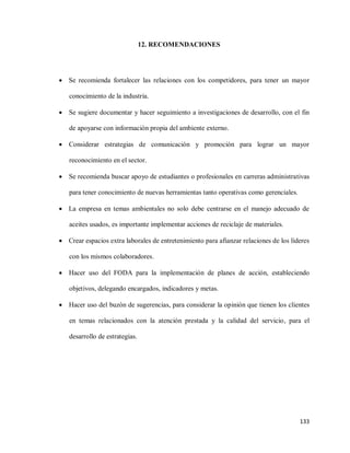 12. RECOMENDACIONES

 Se recomienda fortalecer las relaciones con los competidores, para tener un mayor
conocimiento de la industria.


Se sugiere documentar y hacer seguimiento a investigaciones de desarrollo, con el fin
de apoyarse con información propia del ambiente externo.



Considerar estrategias de comunicación y promoción para lograr un mayor
reconocimiento en el sector.



Se recomienda buscar apoyo de estudiantes o profesionales en carreras administrativas
para tener conocimiento de nuevas herramientas tanto operativas como gerenciales.

 La empresa en temas ambientales no solo debe centrarse en el manejo adecuado de
aceites usados, es importante implementar acciones de reciclaje de materiales.
 Crear espacios extra laborales de entretenimiento para afianzar relaciones de los líderes
con los mismos colaboradores.


Hacer uso del FODA para la implementación de planes de acción, estableciendo
objetivos, delegando encargados, indicadores y metas.



Hacer uso del buzón de sugerencias, para considerar la opinión que tienen los clientes
en temas relacionados con la atención prestada y la calidad del servicio, para el
desarrollo de estrategias.

133

 