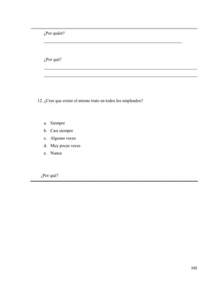 ¿Por quién?
_______________________________________________________________

¿Por qué?
______________________________________________________________________
______________________________________________________________________

12. ¿Cree que existe el mismo trato en todos los empleados?

a. Siempre
b. Casi siempre
c. Algunas veces
d. Muy pocas veces
e. Nunca

¿Por qué?

142

 