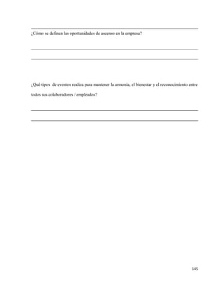 ¿Cómo se definen las oportunidades de ascenso en la empresa?
____________________________________________________________________________
____________________________________________________________________________

¿Qué tipos de eventos realiza para mantener la armonía, el bienestar y el reconocimiento entre
todos sus colaboradores / empleados?
____________________________________________________________________________
____________________________________________________________________________

145

 
