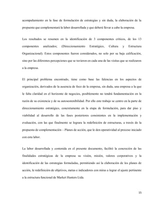 acompañamiento en la fase de formulación de estrategias y sin duda, la elaboración de la
propuesta que complementará la labor desarrollada y que deberá llevar a cabo la empresa.

Los resultados se resumen en la identificación de 3 componentes críticos, de los 13
componentes

analizados;

(Direccionamiento

Estratégico,

Cultura

y

Estructura

Organizacional). Estos componentes fueron considerados, no solo por su baja calificación,
sino por las diferentes percepciones que se tuvieron en cada una de las visitas que se realizaron
a la empresa.

El principal problema encontrado, tiene como base las falencias en los aspectos de
organización, derivados de la ausencia de foco de la empresa, sin duda, una empresa a la que
le falta claridad en el horizonte de negocios, posiblemente no tendrá fundamentación en la
razón de su existencia y de su autosostenibilidad. Por ello este trabajo se centro en la parte de
direccionamiento estratégico, concretamente en la etapa de formulación, para dar piso y
viabilidad al desarrollo de las fases posteriores consistentes en la implementación y
evaluación, con las que finalmente se lograra la redefinición de estructuras, a través de la
propuesta de complementación – Planes de acción, que le den operatividad al proceso iniciado
con esta labor.

La labor desarrollada y contenida en el presente documento, facilitó la concreción de las
finalidades estratégicas de la empresa su visión, misión, valores corporativos y la
identificación de las estrategias formuladas, permitiendo así la elaboración de los planes de
acción, le redefinición de objetivos, metas e indicadores con miras a lograr el ajuste pertinente
a la estructura funcional de Market Hunters Ltda.

15

 
