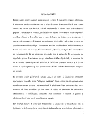 INTRODUCCIÓN
Las actividades desarrolladas en la empresa, con el objeto de mejorar los procesos internos de
la misma, no pueden considerarse por si solas elementos de construcción de una ventaja
competitiva, ya que estas lo serán, solo si, agregan valor al cliente y este está dispuesto a
pagarlo. Lo anterior en un contexto, en donde dichas mejoras se constituyan en un conjunto de
medidas, políticas, y desarrollos, que no sean fácilmente percibidos por la competencia y
menos replicados por esta. Esto es así y constituye un prerrequisito en la gestión moderna, ya
que el entorno cambiante obliga a las empresas a revisar y redireccionar las iniciativas que se
habían considerado en un inicio. Consecuentemente, el nuevo paradigma debe apuntar hacia
un replanteamiento de las iniciativas, soportadas con la aplicación de herramientas de
diagnóstico y toma de decisiones, que permitan la asertividad, objetividad y la comunicación
en la empresa, con el objetivo de identificar y restructurar procesos, prácticas y la gestión
misma en aquellos procesos y áreas que muestren debilidad y afecten finalmente los márgenes
del negocio.
Es necesario aclarar que Market Hunters Ltda, es un centro de diagnóstico automotriz,
anteriormente conocidos como “talleres de mecánica”. Estos centros, han ido evolucionando
con el transcurso de los años y en la actualidad, la administración de muchos de ellos, no es
manejada de forma tradicional, ya que tienen al alcance un sinnúmero de herramientas
administrativas y tecnológicas, suficientes para desarrollar y mejorar la gestión y
administración de cada una de las unidades de negocio.
Para Market Hunters el contar con herramientas de diagnóstico y metodologías para la
facilitación en la formulación de estrategias, sin duda ampliará el conocimiento del mercado y
17

 