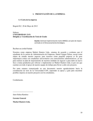 1. PRESENTACIÓN DE LA EMPRESA
1.1 Carta de la empresa

Bogotá D.C. 28 de Mayo de 2012

Señores
UNIVERSIDAD EAN
Dirigida a: Coordinación de Tesis de Grado
Asunto: Solicitud implementación matriz MMGO, con plan de mejora
centrado en el Direccionamiento Estratégico.

Reciban un cordial Saludo
Nosotros como empresa Market Hunters Ltda., estamos de acuerdo y avalamos que el
estudiante de la carrera de Administración de Empresas, Daniel Upegui Ochoa, escoja como
objeto de estudio nuestro negocio; para nosotros como pequeña empresa es de gran
importancia contar con estudiantes universitarios con conocimientos administrativos, ya sea
para realizar un plan de mejoramiento de nuestras unidades de negocio o para darle un nuevo
foco a temas pendientes por reforzar e implementar en Market Hunters Ltda; es por eso que
cuentan con todo el apoyo de nuestro equipo de trabajo para llevar a cabo este proyecto.
Por tanto estamos comunicando en este documento nuestro agradecimiento hacia la
coordinación de tesis de la Universidad EAN, esperando su apoyo y guía para encontrar
posibles mejoras en nuestro proyecto con los estudiantes.

Cordialmente.

______________________
Jairo Ochoa Ramírez
Gerente General
Market Hunters Ltda.

19

 