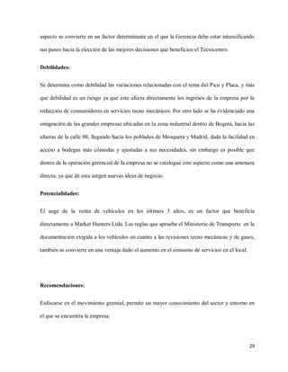 aspecto se convierte en un factor determinante en el que la Gerencia debe estar intensificando
sus pasos hacia la elección de las mejores decisiones que beneficien el Tecnicentro.
Debilidades:
Se determina como debilidad las variaciones relacionadas con el tema del Pico y Placa, y más
que debilidad es un riesgo ya que este afecta directamente los ingresos de la empresa por la
reducción de consumidores en servicios tecno mecánicos. Por otro lado se ha evidenciado una
emigración de las grandes empresas ubicadas en la zona industrial dentro de Bogotá, hacia las
afueras de la calle 80, llegando hacía los poblados de Mosquera y Madrid, dada la facilidad en
acceso a bodegas más cómodas y ajustadas a sus necesidades, sin embargo es posible que
dentro de la operación gerencial de la empresa no se catalogue este aspecto como una amenaza
directa, ya que de esta surgen nuevas ideas de negocio.
Potencialidades:
El auge de la venta de vehículos en los últimos 3 años, es un factor que beneficia
directamente a Market Hunters Ltda. Las reglas que aprueba el Ministerio de Transporte en la
documentación exigida a los vehículos en cuanto a las revisiones tecno mecánicas y de gases,
también se convierte en una ventaja dado el aumento en el consumo de servicios en el local.

Recomendaciones:
Enfocarse en el movimiento gremial, permite un mayor conocimiento del sector y entorno en
el que se encuentra la empresa.

29

 