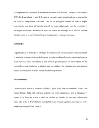 El componente de Gestión de Mercadeo se encuentra en el estadio 2 con una calificación de
49.74. En la actualidad es uno de los que se encuentra mejor posicionado en comparación a
los otros 12 componentes calificados. Una de las principales razones se debe al amplio
conocimiento que tiene el Gerente general en temas relacionados con la promoción y
estrategias orientadas a fortalecer la fuerza de ventas, sin embargo no se realizan estudios
formales como lo son el benchmarking, investigaciones y planes de mercadeo.

Debilidades:

La publicidad y en particular la estrategia de comunicación, no se encuentra bien desarrollada,
el no contar con una estrategia definida que permita fortalecer el reconocimiento del negocio
en el mercado, puede convertirse en una falencia que bien puede ser aprovechada por los
competidores, adicionalmente se advierte que los estudios e investigación son manejados de
manera informal, pues no se les realiza el debido seguimiento.

Potencialidades:

La estrategia de ventas se encuentra definida, a pesar de no estar documentada; en éste caso
Market Hunters Ltda está centrando esfuerzos en temas relacionados con la planeación y
control de la fuerza de ventas, a través de estudios no formales de mercados enfocados en
temas tales como la diversificación en el portafolio de productos, precios, innovaciones en los
servicios y la captación de clientes.

33

 