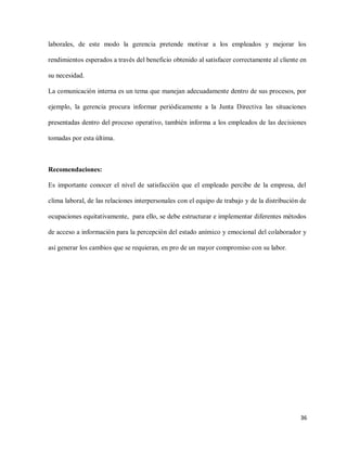 laborales, de este modo la gerencia pretende motivar a los empleados y mejorar los
rendimientos esperados a través del beneficio obtenido al satisfacer correctamente al cliente en
su necesidad.
La comunicación interna es un tema que manejan adecuadamente dentro de sus procesos, por
ejemplo, la gerencia procura informar periódicamente a la Junta Directiva las situaciones
presentadas dentro del proceso operativo, también informa a los empleados de las decisiones
tomadas por esta última.

Recomendaciones:
Es importante conocer el nivel de satisfacción que el empleado percibe de la empresa, del
clima laboral, de las relaciones interpersonales con el equipo de trabajo y de la distribución de
ocupaciones equitativamente, para ello, se debe estructurar e implementar diferentes métodos
de acceso a información para la percepción del estado anímico y emocional del colaborador y
así generar los cambios que se requieran, en pro de un mayor compromiso con su labor.

36

 