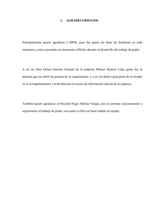 1.

AGRADECIMIENTOS

Principalmente quiero agradecer a DIOS, pues fue quien me lleno de fortalezas en todo
momento y estuvo presente en situaciones difíciles durante el desarrollo del trabajo de grado.

A mi tío Jairo Ochoa Gerente General de la empresa Market Hunters Ltda, quien fue la
persona que me abrió las puertas de su organización, y a su vez dedico gran parte de su tiempo
en el acompañamiento y la facilitación al acceso de información interna de la empresa.

También quiero agradecer al Docente Hugo Alfonso Vargas, por el continuo asesoramiento y
seguimiento al trabajo de grado, con quien se hizo un buen trabajo en equipo.

 