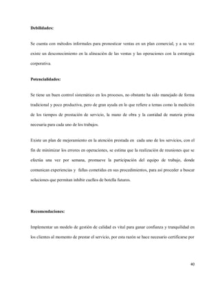 Debilidades:

Se cuenta con métodos informales para pronosticar ventas en un plan comercial, y a su vez
existe un desconocimiento en la alineación de las ventas y las operaciones con la estrategia
corporativa.

Potencialidades:

Se tiene un buen control sistemático en los procesos, no obstante ha sido manejado de forma
tradicional y poco productiva, pero de gran ayuda en lo que refiere a temas como la medición
de los tiempos de prestación de servicio, la mano de obra y la cantidad de materia prima
necesaria para cada uno de los trabajos.

Existe un plan de mejoramiento en la atención prestada en cada uno de los servicios, con el
fin de minimizar los errores en operaciones, se estima que la realización de reuniones que se
efectúa una vez por semana, promueve la participación del equipo de trabajo, donde
comunican experiencias y fallas cometidas en sus procedimientos, para así proceder a buscar
soluciones que permitan inhibir cuellos de botella futuros.

Recomendaciones:

Implementar un modelo de gestión de calidad es vital para ganar confianza y tranquilidad en
los clientes al momento de prestar el servicio, por esta razón se hace necesario certificarse por

40

 