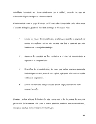 autoridades competentes en

temas relacionados con la calidad y garantía, pues este es

considerado de gran valor para el consumidor final.

Continuar capacitando al grupo de trabajo y realizar rotación de empleados en las operaciones
o unidades de negocio, puede ser parte de la estrategia de producción para:



Limitar los riesgos de incumplimiento al cliente, así cuando un empleado se
ausenta por cualquier motivo, otra persona esta lista y preparada para dar
continuación al trabajo en obra negra.



Aumentar la capacidad de los empleados y el nivel de conocimiento y
experiencia en las operaciones.



Diversificar los procedimientos y los pasos para realizar una tarea, pues cada
empleado puede dar su punto de vista, opinar y proponer soluciones de mejora
continua en los procesos.



Reducir las emociones arraigados como pereza, fatiga y/o monotonía en los
procesos laborales

Conocer y aplicar el tema de Producción más Limpia, con el fin de mejorar los procesos
productivos de la empresa, tales como el uso de productos sustitutos menos contaminantes,
manejo de reciclaje, marcación de los recipientes, etc.

41

 