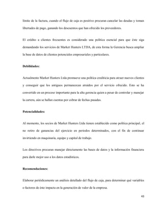 límite de la factura, cuando el flujo de caja es positivo procuran cancelar las deudas y toman
libertades de pago, ganando los descuentos que han ofrecido los proveedores.

El crédito a clientes frecuentes es considerado una política esencial para que éste siga
demandando los servicios de Market Hunters LTDA, de esta forma la Gerencia busca ampliar
la base de datos de clientes potenciales empresariales y particulares.

Debilidades:

Actualmente Market Hunters Ltda promueve una política crediticia para atraer nuevos clientes
y conseguir que los antiguos permanezcan atraídos por el servicio ofrecido. Esto se ha
convertido en un proceso importante para la alta gerencia quien a pesar de controlar y manejar
la cartera, aún se hallan cuentas por cobrar de fechas pasadas.

Potencialidades:

Al momento, los socios de Market Hunters Ltda tienen establecido como política principal, el
no retiro de ganancias del ejercicio en periodos determinados, con el fin de continuar
invirtiendo en maquinaria, equipo y capital de trabajo.

Los directivos procuran manejar directamente las bases de datos y la información financiera
para darle mejor uso a los datos estadísticos.

Recomendaciones:

Elaborar periódicamente un análisis detallado del flujo de caja, para determinar qué variables
o factores de éste impacta en la generación de valor de la empresa.
43

 