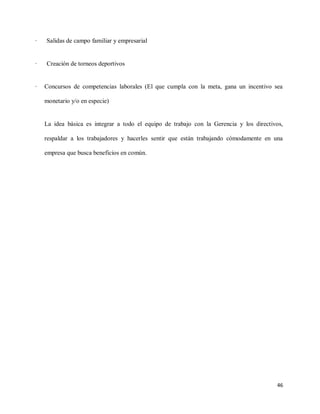 ·

Salidas de campo familiar y empresarial

·

Creación de torneos deportivos

·

Concursos de competencias laborales (El que cumpla con la meta, gana un incentivo sea
monetario y/o en especie)

La idea básica es integrar a todo el equipo de trabajo con la Gerencia y los directivos,
respaldar a los trabajadores y hacerles sentir que están trabajando cómodamente en una
empresa que busca beneficios en común.

46

 