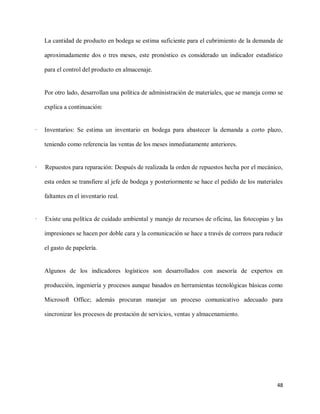 La cantidad de producto en bodega se estima suficiente para el cubrimiento de la demanda de
aproximadamente dos o tres meses, este pronóstico es considerado un indicador estadístico
para el control del producto en almacenaje.

Por otro lado, desarrollan una política de administración de materiales, que se maneja como se
explica a continuación:

·

Inventarios: Se estima un inventario en bodega para abastecer la demanda a corto plazo,
teniendo como referencia las ventas de los meses inmediatamente anteriores.

·

Repuestos para reparación: Después de realizada la orden de repuestos hecha por el mecánico,
esta orden se transfiere al jefe de bodega y posteriormente se hace el pedido de los materiales
faltantes en el inventario real.

·

Existe una política de cuidado ambiental y manejo de recursos de oficina, las fotocopias y las
impresiones se hacen por doble cara y la comunicación se hace a través de correos para reducir
el gasto de papelería.

Algunos de los indicadores logísticos son desarrollados con asesoría de expertos en
producción, ingeniería y procesos aunque basados en herramientas tecnológicas básicas como
Microsoft Office; además procuran manejar un proceso comunicativo adecuado para
sincronizar los procesos de prestación de servicios, ventas y almacenamiento.

48

 