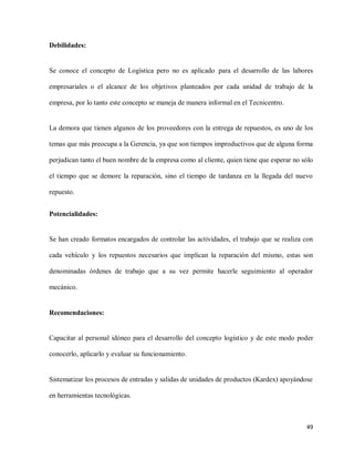 Debilidades:

Se conoce el concepto de Logística pero no es aplicado para el desarrollo de las labores
empresariales o el alcance de los objetivos planteados por cada unidad de trabajo de la
empresa, por lo tanto este concepto se maneja de manera informal en el Tecnicentro.

La demora que tienen algunos de los proveedores con la entrega de repuestos, es uno de los
temas que más preocupa a la Gerencia, ya que son tiempos improductivos que de alguna forma
perjudican tanto el buen nombre de la empresa como al cliente, quien tiene que esperar no sólo
el tiempo que se demore la reparación, sino el tiempo de tardanza en la llegada del nuevo
repuesto.
Potencialidades:

Se han creado formatos encargados de controlar las actividades, el trabajo que se realiza con
cada vehículo y los repuestos necesarios que implican la reparación del mismo, estas son
denominadas órdenes de trabajo que a su vez permite hacerle seguimiento al operador
mecánico.

Recomendaciones:

Capacitar al personal idóneo para el desarrollo del concepto logístico y de este modo poder
conocerlo, aplicarlo y evaluar su funcionamiento.

Sistematizar los procesos de entradas y salidas de unidades de productos (Kardex) apoyándose
en herramientas tecnológicas.

49

 