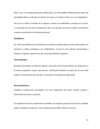 futuro van a ser enriquecedoras para ambas partes, en otras palabras Market Hunters tiene una
mentalidad abierta a todo tipo de relación en la que se involucre el trato con sus competidores.
En lo que se refiere al nombre de la empresa, cuenta con credibilidad y prestigio en el sector,
es reconocido de una forma transparente, leal y con grandes iniciativas a partir de beneficios
comunes encaminados al crecimiento gremial.
Debilidades:
No existe una plataforma de información en donde se puedan registrar temas relacionados con
iniciativas o planes estratégicos con competidores, en pro de crear alianzas encaminadas a
fortalecer el gremio, aparte de las que viene desarrollando Asopartes.
Potencialidades:
Participa activamente con distintos agentes, entre ellos están los proveedores, la competencia y
la misma cooperativa, aspecto que permite fortalecerlo teniendo en cuenta que de este modo
amplía el conocimiento del mercado y la enriquece la experiencia empresarial.

Recomendaciones:
Establecer comunicación permanente con otros empresarios del sector, permite acceder a
información relevante y oportuna.

El cumplimiento de los compromisos acordados con cualquier grupo de interés de la compañía
ayuda a fortalecer la relación y crear confianza para posibles futuros convenios.

51

 