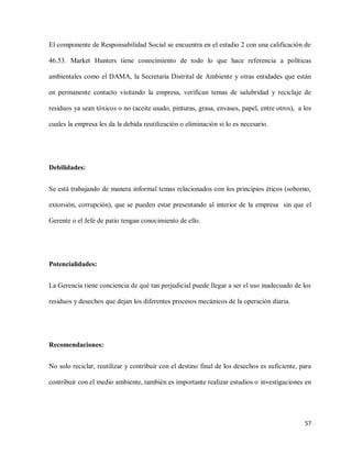 El componente de Responsabilidad Social se encuentra en el estadio 2 con una calificación de
46.53. Market Hunters tiene conocimiento de todo lo que hace referencia a políticas
ambientales como el DAMA, la Secretaría Distrital de Ambiente y otras entidades que están
en permanente contacto visitando la empresa, verifican temas de salubridad y reciclaje de
residuos ya sean tóxicos o no (aceite usado, pinturas, grasa, envases, papel, entre otros), a los
cuales la empresa les da la debida reutilización o eliminación si lo es necesario.

Debilidades:
Se está trabajando de manera informal temas relacionados con los principios éticos (soborno,
extorsión, corrupción), que se pueden estar presentando al interior de la empresa sin que el
Gerente o el Jefe de patio tengan conocimiento de ello.

Potencialidades:
La Gerencia tiene conciencia de qué tan perjudicial puede llegar a ser el uso inadecuado de los
residuos y desechos que dejan los diferentes procesos mecánicos de la operación diaria.

Recomendaciones:
No solo reciclar, reutilizar y contribuir con el destino final de los desechos es suficiente, para
contribuir con el medio ambiente, también es importante realizar estudios o investigaciones en

57

 