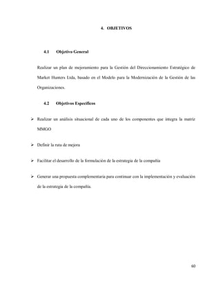 4. OBJETIVOS

4.1

Objetivo General

Realizar un plan de mejoramiento para la Gestión del Direccionamiento Estratégico de
Market Hunters Ltda, basado en el Modelo para la Modernización de la Gestión de las
Organizaciones.

4.2

Objetivos Específicos

 Realizar un análisis situacional de cada uno de los componentes que integra la matriz
MMGO

 Definir la ruta de mejora

 Facilitar el desarrollo de la formulación de la estrategia de la compañía

 Generar una propuesta complementaria para continuar con la implementación y evaluación
de la estrategia de la compañía.

60

 