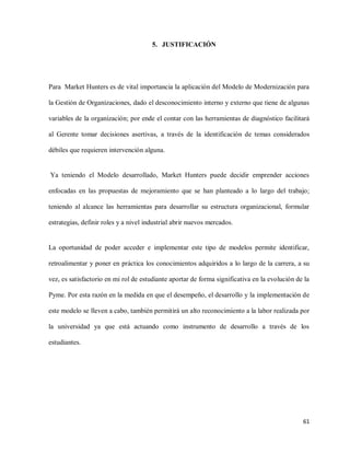 5. JUSTIFICACIÓN

Para Market Hunters es de vital importancia la aplicación del Modelo de Modernización para
la Gestión de Organizaciones, dado el desconocimiento interno y externo que tiene de algunas
variables de la organización; por ende el contar con las herramientas de diagnóstico facilitará
al Gerente tomar decisiones asertivas, a través de la identificación de temas considerados
débiles que requieren intervención alguna.

Ya teniendo el Modelo desarrollado, Market Hunters puede decidir emprender acciones
enfocadas en las propuestas de mejoramiento que se han planteado a lo largo del trabajo;
teniendo al alcance las herramientas para desarrollar su estructura organizacional, formular
estrategias, definir roles y a nivel industrial abrir nuevos mercados.

La oportunidad de poder acceder e implementar este tipo de modelos permite identificar,
retroalimentar y poner en práctica los conocimientos adquiridos a lo largo de la carrera, a su
vez, es satisfactorio en mi rol de estudiante aportar de forma significativa en la evolución de la
Pyme. Por esta razón en la medida en que el desempeño, el desarrollo y la implementación de
este modelo se lleven a cabo, también permitirá un alto reconocimiento a la labor realizada por
la universidad ya que está actuando como instrumento de desarrollo a través de los
estudiantes.

61

 