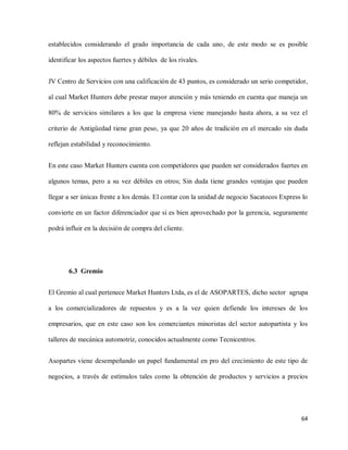 establecidos considerando el grado importancia de cada uno, de este modo se es posible
identificar los aspectos fuertes y débiles de los rivales.
JV Centro de Servicios con una calificación de 43 puntos, es considerado un serio competidor,
al cual Market Hunters debe prestar mayor atención y más teniendo en cuenta que maneja un
80% de servicios similares a los que la empresa viene manejando hasta ahora, a su vez el
criterio de Antigüedad tiene gran peso, ya que 20 años de tradición en el mercado sin duda
reflejan estabilidad y reconocimiento.
En este caso Market Hunters cuenta con competidores que pueden ser considerados fuertes en
algunos temas, pero a su vez débiles en otros; Sin duda tiene grandes ventajas que pueden
llegar a ser únicas frente a los demás. El contar con la unidad de negocio Sacatocos Express lo
convierte en un factor diferenciador que si es bien aprovechado por la gerencia, seguramente
podrá influir en la decisión de compra del cliente.

6.3 Gremio
El Gremio al cual pertenece Market Hunters Ltda, es el de ASOPARTES, dicho sector agrupa
a los comercializadores de repuestos y es a la vez quien defiende los intereses de los
empresarios, que en este caso son los comerciantes minoristas del sector autopartista y los
talleres de mecánica automotriz, conocidos actualmente como Tecnicentros.
Asopartes viene desempeñando un papel fundamental en pro del crecimiento de este tipo de
negocios, a través de estímulos tales como la obtención de productos y servicios a precios

64

 