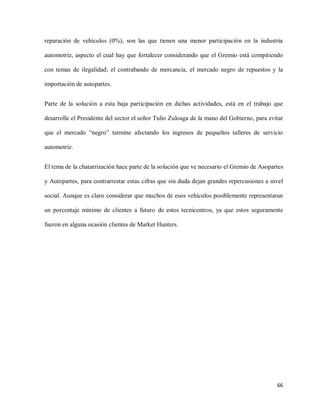 reparación de vehículos (0%), son las que tienen una menor participación en la industria
automotriz, aspecto el cual hay que fortalecer considerando que el Gremio está compitiendo
con temas de ilegalidad; el contrabando de mercancía, el mercado negro de repuestos y la
importación de autopartes.
Parte de la solución a esta baja participación en dichas actividades, está en el trabajo que
desarrolle el Presidente del sector el señor Tulio Zuloaga de la mano del Gobierno, para evitar
que el mercado “negro” termine afectando los ingresos de pequeños talleres de servicio
automotriz.
El tema de la chatarrización hace parte de la solución que ve necesario el Gremio de Asopartes
y Autopartes, para contrarrestar estas cifras que sin duda dejan grandes repercusiones a nivel
social. Aunque es claro considerar que muchos de esos vehículos posiblemente representaran
un porcentaje mínimo de clientes a futuro de estos tecnicentros, ya que estos seguramente
fueron en alguna ocasión clientes de Market Hunters.

66

 