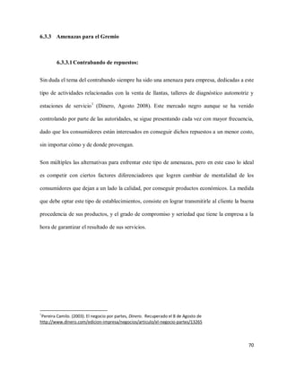 6.3.3 Amenazas para el Gremio

6.3.3.1 Contrabando de repuestos:
Sin duda el tema del contrabando siempre ha sido una amenaza para empresa, dedicadas a este
tipo de actividades relacionadas con la venta de llantas, talleres de diagnóstico automotriz y
estaciones de servicio 1 (Dinero, Agosto 2008). Este mercado negro aunque se ha venido
controlando por parte de las autoridades, se sigue presentando cada vez con mayor frecuencia,
dado que los consumidores están interesados en conseguir dichos repuestos a un menor costo,
sin importar cómo y de donde provengan.
Son múltiples las alternativas para enfrentar este tipo de amenazas, pero en este caso lo ideal
es competir con ciertos factores diferenciadores que logren cambiar de mentalidad de los
consumidores que dejan a un lado la calidad, por conseguir productos económicos. La medida
que debe optar este tipo de establecimientos, consiste en lograr transmitirle al cliente la buena
procedencia de sus productos, y el grado de compromiso y seriedad que tiene la empresa a la
hora de garantizar el resultado de sus servicios.

1

Pereira Camilo. (2003). El negocio por partes, Dinero. Recuperado el 8 de Agosto de
http://www.dinero.com/edicion-impresa/negocios/articulo/el-negocio-partes/13265

70

 