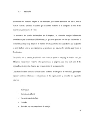 7.2

Encuesta

Se elaboró una encuesta dirigida a los empleados que llevan laborando un año o más en
Market Hunters, teniendo en cuenta que el capital humano de la compañía es una de las
inversiones generadoras de valor.
De acuerdo a los perfiles establecidos por la empresa, se determinó recoger información
suministrada por los mismos colaboradores, ya que estas personas son las que desarrollan la
operación del negocio y perciben de manera directa y continua las necesidades que les plantea
su actividad en torno a las expectativas y resultados que esperan los clientes que visitan el
Tecnicentro.
De acuerdo con lo anterior, la encuesta tiene como fin poner de relieve y de manera clara, las
diferentes percepciones respecto a la operación de la empresa, que tiene cada uno de los
empleados, sin importar el cargo que ocupan dentro de la organización.
La elaboración de la encuesta tuvo en cuenta los temas de alto grado de relevancia, ya sea para
efectuar cambios culturales o estructurales de la organización y consulta los siguientes
criterios.

-

Motivación

-

Experiencia laboral

-

Herramientas de trabajo

-

Horarios

-

Relación con sus compañeros de trabajo
76

 