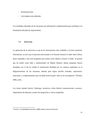 -

Remuneraciones

-

Actividades extra laborales

Los resultados obtenidos de las encuestas son información complementaria que contribuye a la
formulación del plan de mejoramiento.

7.3

Entrevista

La aplicación de la entrevista es una de las herramientas más confiables a la hora recolectar
información; en este caso la persona entrevistada es el Gerente General el señor Jairo Ochoa,
quien respondió a una serie preguntas que tenían como objetivo conocer a fondo la gestión
que ha tenido como líder y administrador de Market Hunters; dichas preguntas fueron
diseñadas con el fin de validar la información brindada por los mismos empleados en el
diligenciamiento de las encuestas, además para lograr percibir actitudes, expresiones,
emociones y comportamientos que sin duda serán de gran valor en la investigación.4 (Puchol,
2006, p.64).

Los temas tratados fueron: Liderazgo, incentivos, clima laboral, remuneraciones, ascensos,
implementos de dotación, eventos de integración y visión compartida.

4

Puchol L. Las Habilidades directivas. (2006), México, Pearson Educación.

77

 