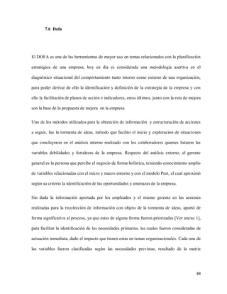 7.6 Dofa

El DOFA es una de las herramientas de mayor uso en temas relacionados con la planificación
estratégica de una empresa; hoy en día es considerada una metodología asertiva en el
diagnóstico situacional del comportamiento tanto interno como externo de una organización,
para poder derivar de ello la identificación y definición de la estrategia de la empresa y con
ello la facilitación de planes de acción e indicadores, estos últimos, junto con la ruta de mejora
son la base de la propuesta de mejora en la empresa
Uno de los métodos utilizados para la obtención de información y estructuración de acciones
a seguir, fue la tormenta de ideas, método que facilito el inicio y exploración de situaciones
que concluyeron en el análisis interno realizado con los colaboradores quienes listaron las
variables debilidades y fortalezas de la empresa. Respecto del análisis externo, el gerente
general es la persona que percibe el negocio de forma holística, teniendo conocimiento amplio
de variables relacionadas con el micro y macro entorno y con el modelo Pest, el cual aproximó
según su criterio la identificación de las oportunidades y amenazas de la empresa.
Sin duda la información aportada por los empleados y el mismo gerente en las sesiones
realizadas para la recolección de información con objeto de la tormenta de ideas, aportó de
forma significativa al proceso, ya que estas de alguna forma fueron priorizadas [Ver anexo 1],
para facilitar la identificación de las necesidades primarias, las cuales fueron consideradas de
actuación inmediata, dado el impacto que tienen estas en temas organizacionales. Cada una de
las variables fueron clasificadas según las necesidades previstas, resultado de la matriz

84

 