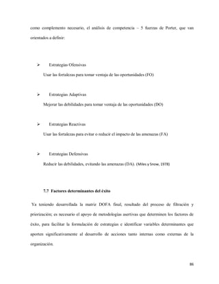 como complemento necesario, el análisis de competencia – 5 fuerzas de Porter, que van
orientados a definir:



Estrategias Ofensivas
Usar las fortalezas para tomar ventaja de las oportunidades (FO)



Estrategias Adaptivas
Mejorar las debilidades para tomar ventaja de las oportunidades (DO)



Estrategias Reactivas
Usar las fortalezas para evitar o reducir el impacto de las amenazas (FA)



Estrategias Defensivas
Reducir las debilidades, evitando las amenazas (DA). (Miles y Snow, 1978)

7.7 Factores determinantes del éxito
Ya teniendo desarrollada la matriz DOFA final, resultado del proceso de filtración y
priorización; es necesario el apoyo de metodologías asertivas que determinen los factores de
éxito, para facilitar la formulación de estrategias e identificar variables determinantes que
aporten significativamente al desarrollo de acciones tanto internas como externas de la
organización.

86

 